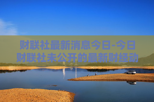 财联社最新消息今日-今日财联社未公开的最新财经动态