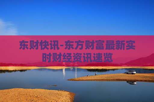 东财快讯-东方财富最新实时财经资讯速览