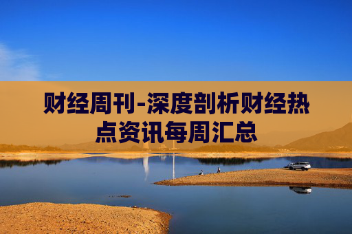 财经周刊-深度剖析财经热点资讯每周汇总