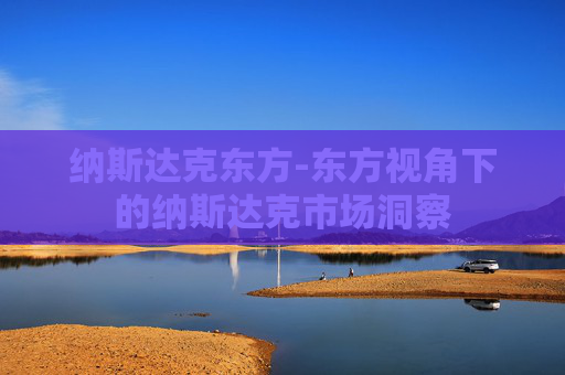 纳斯达克东方-东方视角下的纳斯达克市场洞察