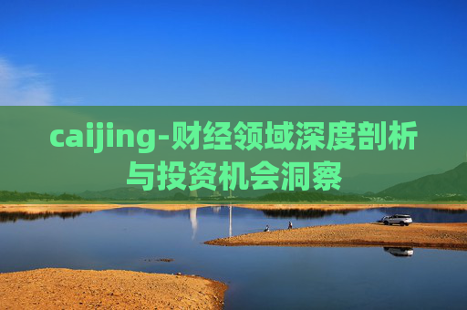 caijing-财经领域深度剖析与投资机会洞察