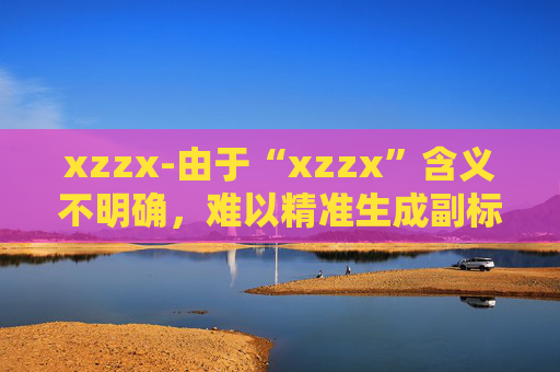 xzzx-由于“xzzx”含义不明确，难以精准生成副标题，请你提供更清晰的原标题语义信息。