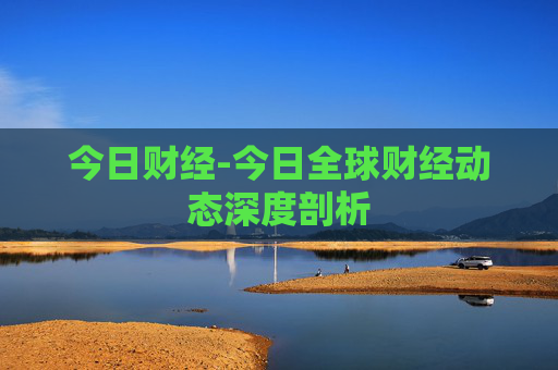 今日财经-今日全球财经动态深度剖析