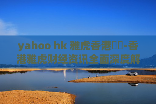 yahoo hk 雅虎香港財經-香港雅虎财经资讯全面深度解读