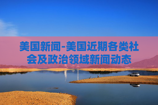 美国新闻-美国近期各类社会及政治领域新闻动态
