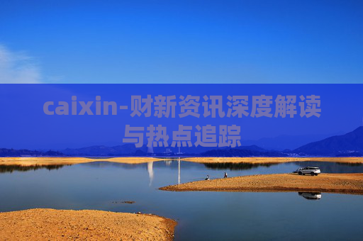 caixin-财新资讯深度解读与热点追踪