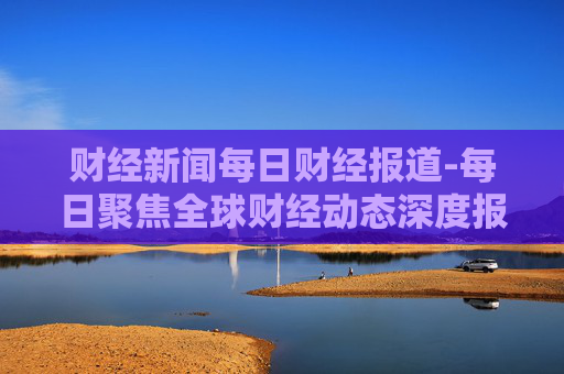 财经新闻每日财经报道-每日聚焦全球财经动态深度报道