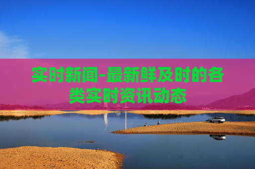 实时新闻-最新鲜及时的各类实时资讯动态