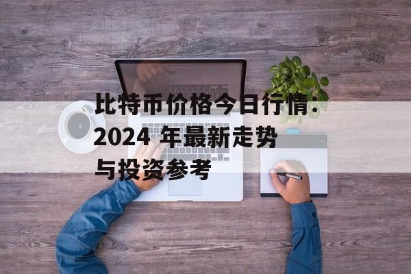 比特币价格今日行情：2024 年最新走势与投资参考