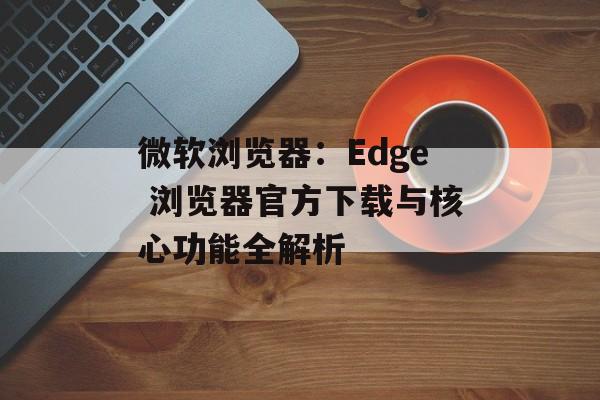 微软浏览器：Edge 浏览器官方下载与核心功能全解析