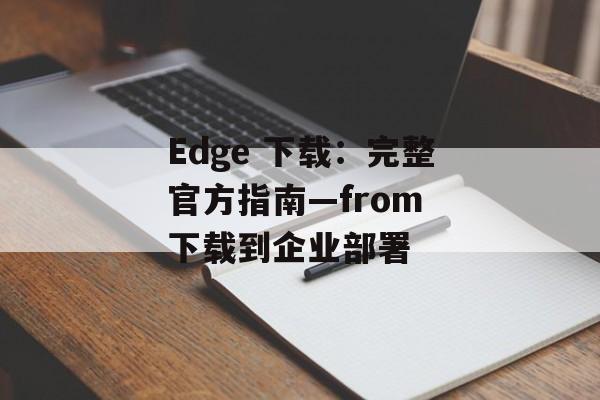 Edge 下载：完整官方指南—from 下载到企业部署