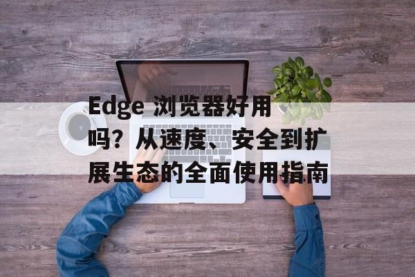 Edge 浏览器好用吗？从速度、安全到扩展生态的全面使用指南